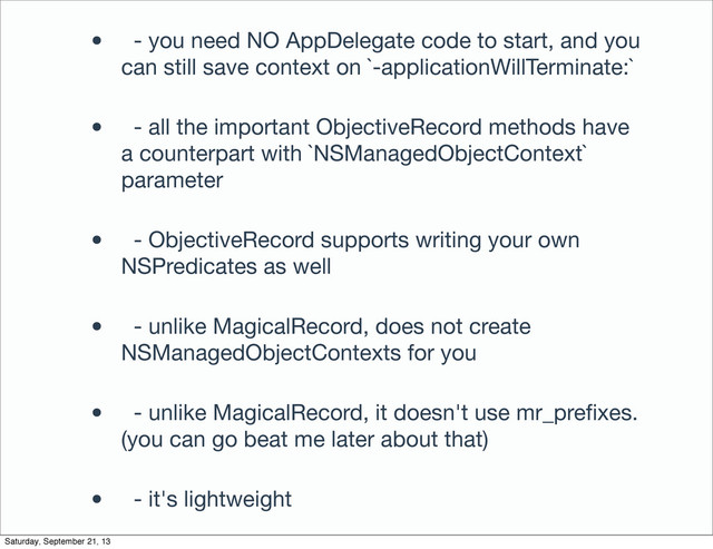 • - you need NO AppDelegate code to start, and you
can still save context on `-applicationWillTerminate:`
• - all the important ObjectiveRecord methods have
a counterpart with `NSManagedObjectContext`
parameter
• - ObjectiveRecord supports writing your own
NSPredicates as well
• - unlike MagicalRecord, does not create
NSManagedObjectContexts for you
• - unlike MagicalRecord, it doesn't use mr_preﬁxes.
(you can go beat me later about that)
• - it's lightweight
Saturday, September 21, 13
