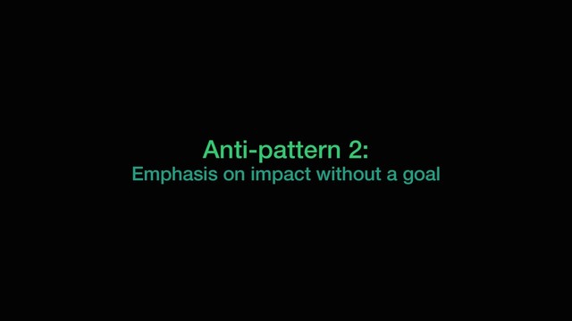 Anti-pattern 2:
Emphasis on impact without a goal
