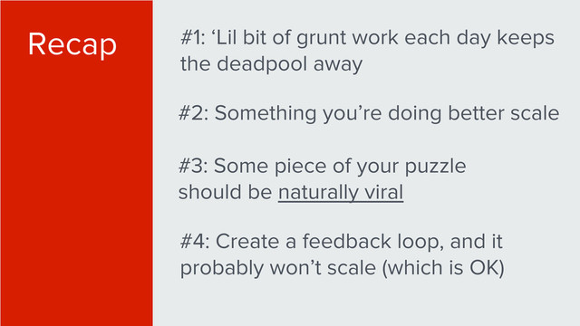 Recap #1: ‘Lil bit of grunt work each day keeps
the deadpool away
#2: Something you’re doing better scale
#3: Some piece of your puzzle
should be naturally viral
#4: Create a feedback loop, and it
probably won’t scale (which is OK)
