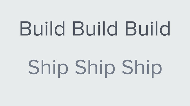 Build Build Build
Ship Ship Ship
