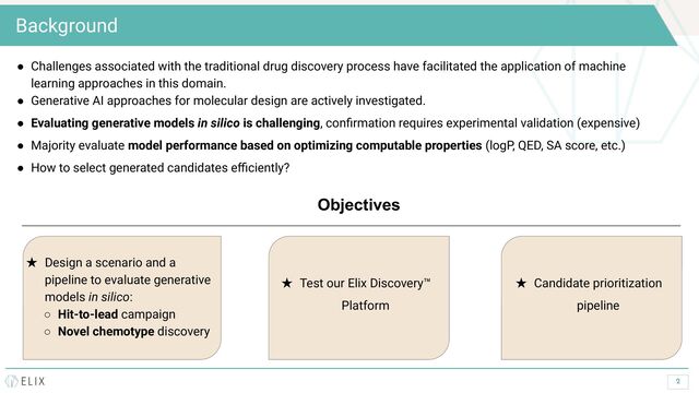2
Background
● Challenges associated with the traditional drug discovery process have facilitated the application of machine
learning approaches in this domain.
● Generative AI approaches for molecular design are actively investigated.
● Evaluating generative models in silico is challenging, conﬁrmation requires experimental validation (expensive)
● Majority evaluate model performance based on optimizing computable properties (logP, QED, SA score, etc.)
● How to select generated candidates eﬃciently?
Objectives
★ Design a scenario and a
pipeline to evaluate generative
models in silico:
○ Hit-to-lead campaign
○ Novel chemotype discovery
★ Test our Elix Discovery™
Platform
★ Candidate prioritization
pipeline
