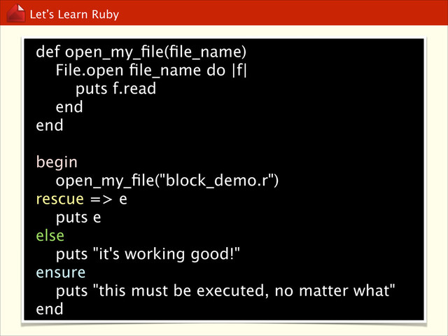 Let’s Learn Ruby
def open_my_ﬁle(ﬁle_name)
File.open ﬁle_name do |f|
puts f.read
end
end

begin
open_my_ﬁle("block_demo.r")
rescue => e
puts e
else
puts "it's working good!"
ensure
puts "this must be executed, no matter what"
end
