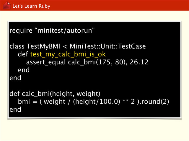 Let’s Learn Ruby
require “minitest/autorun"
!
class TestMyBMI < MiniTest::Unit::TestCase
def test_my_calc_bmi_is_ok
assert_equal calc_bmi(175, 80), 26.12
end
end
!
def calc_bmi(height, weight)
bmi = ( weight / (height/100.0) ** 2 ).round(2)
end
