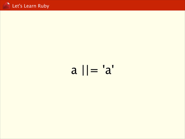 Let’s Learn Ruby
a ||= 'a'
