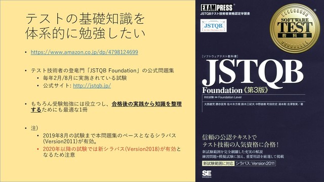 テストの基礎知識を
体系的に勉強したい
• https://www.amazon.co.jp/dp/4798124699
• テスト技術者の登竜門「JSTQB Foundation」の公式問題集
• 毎年2月/8月に実施されている試験
• 公式サイト: http://jstqb.jp/
• もちろん受験勉強には役立つし、合格後の実践から知識を整理
するためにも最適な1冊
• 注)
• 2019年8月の試験まで本問題集のベースとなるシラバス
(Version2011)が有効。
• 2020年以降の試験では新シラバス(Version2018)が有効と
なるため注意
8
