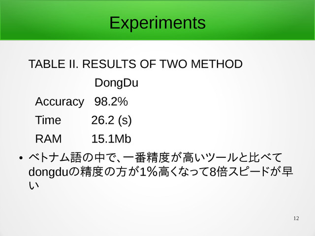12
Experiments
TABLE II. RESULTS OF TWO METHOD
DongDu
Accuracy 98.2%
Time 26.2 (s)
RAM 15.1Mb
●
ベトナム語の中で、一番精度が高いツールと比べて
dongduの精度の方が1％高くなって8倍スピードが早
い
