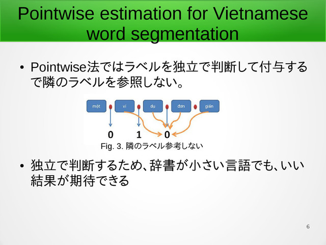 6
Pointwise estimation for Vietnamese
word segmentation
●
Pointwise法ではラベルを独立で判断して付与する
で隣のラベルを参照しない。
●
独立で判断するため、辞書が小さい言語でも、いい
結果が期待できる
Fig. 3. 隣のラベル参考しない
