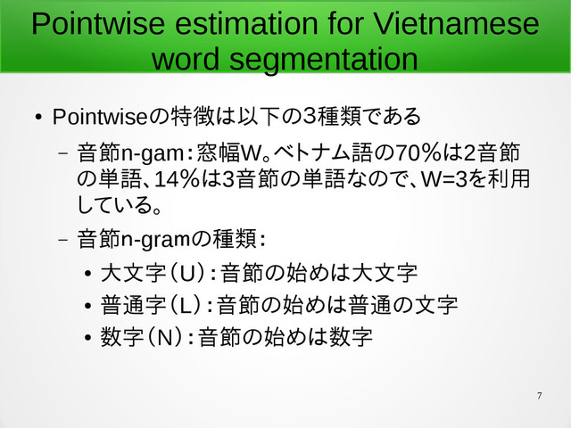 7
Pointwise estimation for Vietnamese
word segmentation
●
Pointwiseの特徴は以下の３種類である
– 音節n-gam：窓幅W。ベトナム語の70％は2音節
の単語、14％は3音節の単語なので、W=3を利用
している。
– 音節ｎ-graｍの種類：
●
大文字（U）：音節の始めは大文字
●
普通字（L）：音節の始めは普通の文字
●
数字（N）：音節の始めは数字
