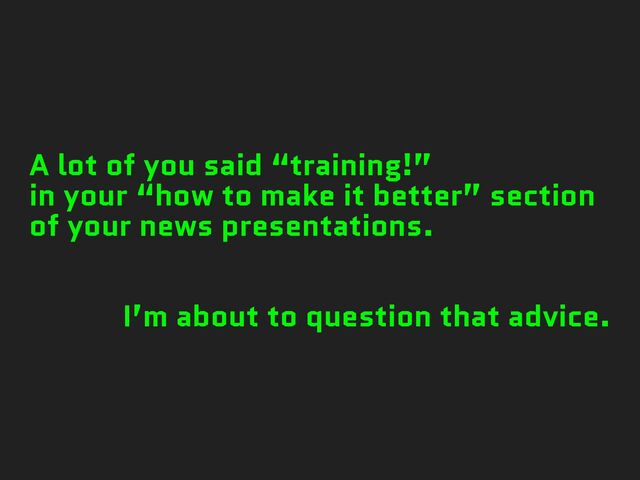 A lot of you said “training!”
in your “how to make it better” section
of your news presentations.
I’m about to question that advice.

