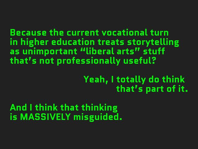 Because the current vocational turn
in higher education treats storytelling
as unimportant “liberal arts” stuff
that’s not professionally useful?
Yeah, I totally do think
that’s part of it.
And I think that thinking
is MASSIVELY misguided.
