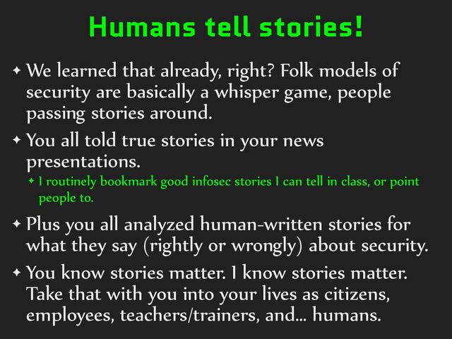 Humans tell stories!
✦ We%learned%that%already,%right?%Folk%models%of%
security%are%basically%a%whisper%game,%people%
passing%stories%around.%
✦ You%all%told%true%stories%in%your%news%
presentations.%
✦ I%routinely%bookmark%good%infosec%stories%I%can%tell%in%class,%or%point%
people%to.%
✦ Plus%you%all%analyzed%human-written%stories%for%
what%they%say%(rightly%or%wrongly)%about%security.%
✦ You%know%stories%matter.%I%know%stories%matter.%
Take%that%with%you%into%your%lives%as%citizens,%
employees,%teachers/trainers,%and…%humans.

