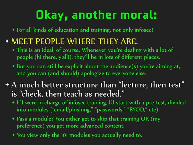 Okay, another moral:
✦ For%all%kinds%of%education%and%training,%not%only%infosec!%
✦ MEET%PEOPLE%WHERE%THEY%ARE.%
✦ This%is%an%ideal,%of%course.%Whenever%you’re%dealing%with%a%lot%of%
people%(hi%there,%y’all!),%they’ll%be%in%lots%of%diﬀerent%places.%
✦ But%you%can%still%be%explicit%about%the%audience(s)%you’re%aiming%at,%
and%you%can%(and%should)%apologize%to%everyone%else.%
✦ A%much%better%structure%than%“lecture,%then%test”%
is%“check,%then%teach%as%needed.”%
✦ If%I%were%in%charge%of%infosec%training,%I’d%start%with%a%pre-test,%divided%
into%modules%(“email/phishing,”%“passwords,”%“BYOD,”%etc).%
✦ Pass%a%module?%You%either%get%to%skip%that%training%OR%(my%
preference)%you%get%more%advanced%content.%
✦ You%view%only%the%101%modules%you%actually%need%to.
