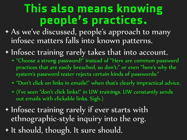 This also means knowing
people’s practices.
✦ As%we’ve%discussed,%people’s%approach%to%many%
infosec%matters%falls%into%known%patterns.%
✦ Infosec%training%rarely%takes%that%into%account.%
✦ “Choose%a%strong%password!”%instead%of%“Here%are%common%password%
practices%that%are%easily%breached,%so%don’t:”%or%even%“here’s%why%the%
system’s%password%tester%rejects%certain%kinds%of%passwords:”%
✦ “Don’t%click%on%links%in%emails!”%when%that’s%clearly%impractical%advice.%
✦ (I’ve%seen%“don’t%click%links!”%in%UW%trainings.%UW%constantly%sends%
out%emails%with%clickable%links.%Sigh.)%
✦ Infosec%training%rarely%if%ever%starts%with%
ethnographic-style%inquiry%into%the%org.%
✦ It%should,%though.%It%sure%should.

