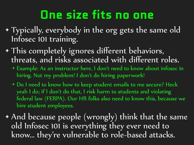 One size fits no one
✦ Typically,%everybody%in%the%org%gets%the%same%old%
Infosec%101%training.%
✦ This%completely%ignores%diﬀerent%behaviors,%
threats,%and%risks%associated%with%diﬀerent%roles.%
✦ Example:%As%an%instructor%here,%I%don’t%need%to%know%about%infosec%in%
hiring.%Not%my%problem!%I%don’t%do%hiring%paperwork!%
✦ Do%I%need%to%know%how%to%keep%student%emails%to%me%secure?%Heck%
yeah%I%do;%if%I%don’t%do%that,%I%risk%harm%to%students%and%violating%
federal%law%(FERPA).%Our%HR%folks%also%need%to%know%this,%because%we%
hire%student%employees.%
✦ And%because%people%(wrongly)%think%that%the%same%
old%Infosec%101%is%everything%they%ever%need%to%
know…%they’re%vulnerable%to%role-based%attacks.
