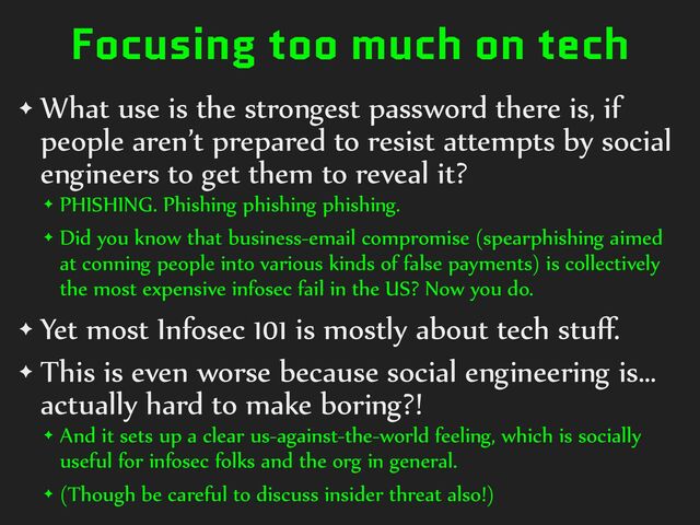 Focusing too much on tech
✦ What%use%is%the%strongest%password%there%is,%if%
people%aren’t%prepared%to%resist%attempts%by%social%
engineers%to%get%them%to%reveal%it?%
✦ PHISHING.%Phishing%phishing%phishing.%
✦ Did%you%know%that%business-email%compromise%(spearphishing%aimed%
at%conning%people%into%various%kinds%of%false%payments)%is%collectively%
the%most%expensive%infosec%fail%in%the%US?%Now%you%do.%
✦ Yet%most%Infosec%101%is%mostly%about%tech%stuﬀ.%
✦ This%is%even%worse%because%social%engineering%is…%
actually%hard%to%make%boring?!%
✦ And%it%sets%up%a%clear%us-against-the-world%feeling,%which%is%socially%
useful%for%infosec%folks%and%the%org%in%general.%
✦ (Though%be%careful%to%discuss%insider%threat%also!)
