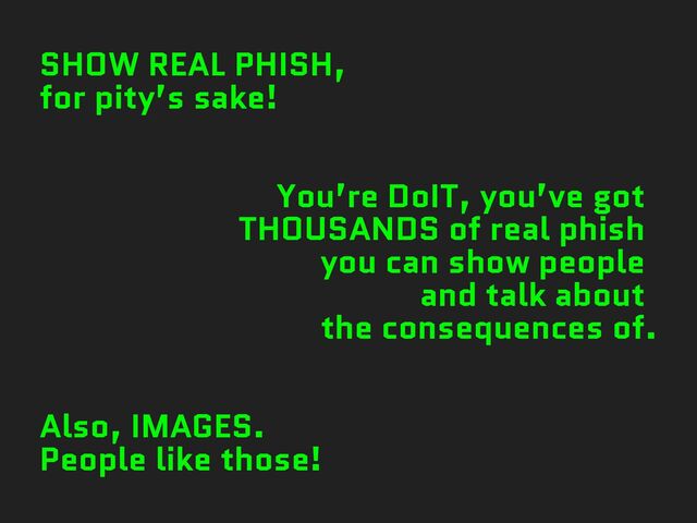 SHOW REAL PHISH,
for pity’s sake!
You’re DoIT, you’ve got
THOUSANDS of real phish
you can show people
and talk about
the consequences of.
Also, IMAGES.
People like those!
