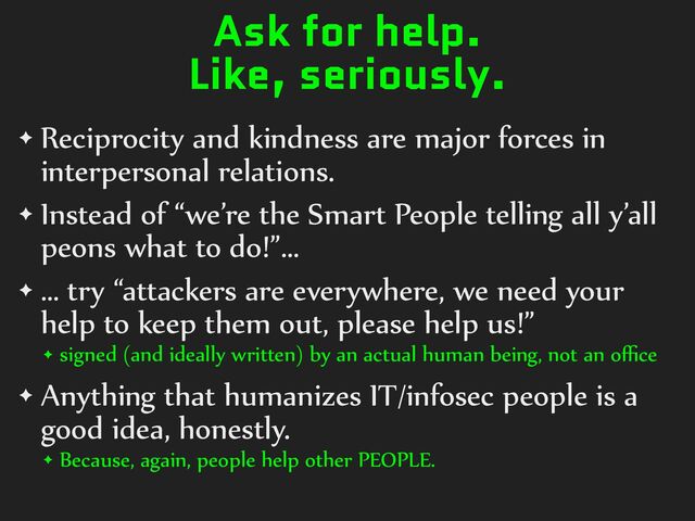 Ask for help.
Like, seriously.
✦ Reciprocity%and%kindness%are%major%forces%in%
interpersonal%relations.%
✦ Instead%of%“we’re%the%Smart%People%telling%all%y’all%
peons%what%to%do!”…%
✦ …%try%“attackers%are%everywhere,%we%need%your%
help%to%keep%them%out,%please%help%us!”%
✦ signed%(and%ideally%written)%by%an%actual%human%being,%not%an%oﬃce%
✦ Anything%that%humanizes%IT/infosec%people%is%a%
good%idea,%honestly.%
✦ Because,%again,%people%help%other%PEOPLE.
