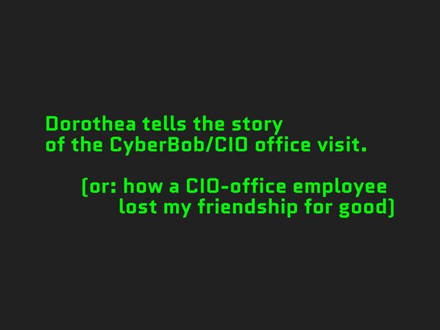 Dorothea tells the story
of the CyberBob/CIO office visit.
(or: how a CIO-office employee
lost my friendship for good)
