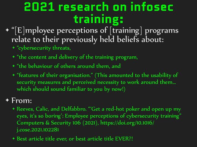 2021 research on infosec
training:
✦ “[E]mployee%perceptions%of%[training]%programs%
relate%to%their%previously%held%beliefs%about:%
✦ “cybersecurity%threats,%
✦ “the%content%and%delivery%of%the%training%program,%
✦ “the%behaviour%of%others%around%them,%and%
✦ “features%of%their%organisation.”%(This%amounted%to%the%usability%of%
security%measures%and%perceived%necessity%to%work%around%them…%
which%should%sound%familiar%to%you%by%now!)%
✦ From:
✦ Reeves,%Calic,%and%Delfabbro.%“‘Get%a%red-hot%poker%and%open%up%my%
eyes,%it's%so%boring’:%Employee%perceptions%of%cybersecurity%training”%
Computers%&%Security%106%(2021),%https://doi.org/10.1016/
j.cose.2021.102281%
✦ Best%article%title%ever,%or%best%article%title%EVER?!
