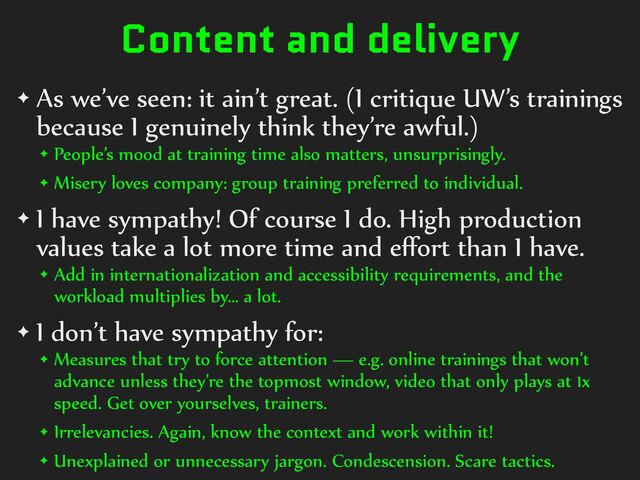 Content and delivery
✦ As%we’ve%seen:%it%ain’t%great.%(I%critique%UW’s%trainings%
because%I%genuinely%think%they’re%awful.)%
✦ People’s%mood%at%training%time%also%matters,%unsurprisingly.%
✦ Misery%loves%company:%group%training%preferred%to%individual.%
✦ I%have%sympathy!%Of%course%I%do.%High%production%
values%take%a%lot%more%time%and%eﬀort%than%I%have.%
✦ Add%in%internationalization%and%accessibility%requirements,%and%the%
workload%multiplies%by…%a%lot.%
✦ I%don’t%have%sympathy%for:%
✦ Measures%that%try%to%force%attention%—%e.g.%online%trainings%that%won’t%
advance%unless%they’re%the%topmost%window,%video%that%only%plays%at%1x%
speed.%Get%over%yourselves,%trainers.%
✦ Irrelevancies.%Again,%know%the%context%and%work%within%it!%
✦ Unexplained%or%unnecessary%jargon.%Condescension.%Scare%tactics.
