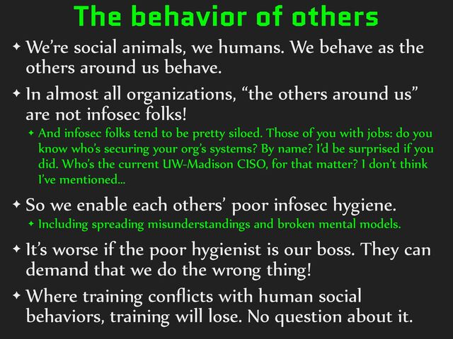 The behavior of others
✦ We’re%social%animals,%we%humans.%We%behave%as%the%
others%around%us%behave.%
✦ In%almost%all%organizations,%“the%others%around%us”%
are%not%infosec%folks!%
✦ And%infosec%folks%tend%to%be%pretty%siloed.%Those%of%you%with%jobs:%do%you%
know%who’s%securing%your%org’s%systems?%By%name?%I’d%be%surprised%if%you%
did.%Who’s%the%current%UW-Madison%CISO,%for%that%matter?%I%don’t%think%
I’ve%mentioned…%
✦ So%we%enable%each%others’%poor%infosec%hygiene.%
✦ Including%spreading%misunderstandings%and%broken%mental%models.%
✦ It’s%worse%if%the%poor%hygienist%is%our%boss.%They%can%
demand%that%we%do%the%wrong%thing!%
✦ Where%training%conﬂicts%with%human%social%
behaviors,%training%will%lose.%No%question%about%it.
