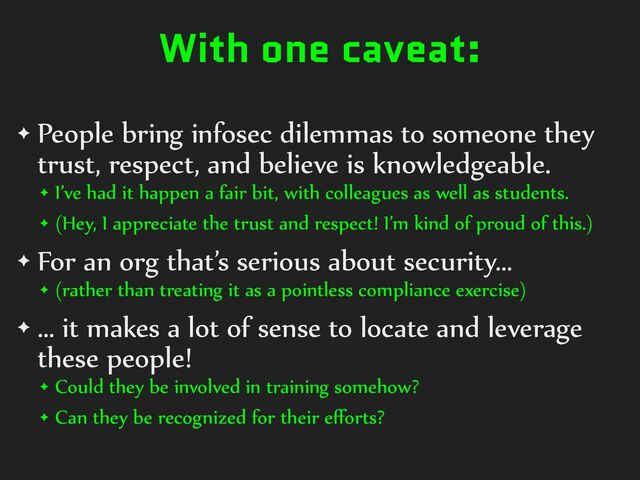 With one caveat:
✦ People%bring%infosec%dilemmas%to%someone%they%
trust,%respect,%and%believe%is%knowledgeable.%
✦ I’ve%had%it%happen%a%fair%bit,%with%colleagues%as%well%as%students.%
✦ (Hey,%I%appreciate%the%trust%and%respect!%I’m%kind%of%proud%of%this.)%
✦ For%an%org%that’s%serious%about%security…%
✦ (rather%than%treating%it%as%a%pointless%compliance%exercise)%
✦ …%it%makes%a%lot%of%sense%to%locate%and%leverage%
these%people!%
✦ Could%they%be%involved%in%training%somehow?%
✦ Can%they%be%recognized%for%their%eﬀorts?

