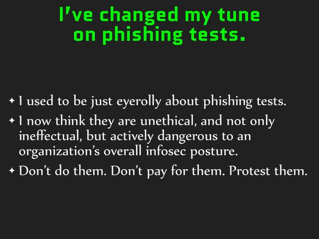 I’ve changed my tune
on phishing tests.
✦ I%used%to%be%just%eyerolly%about%phishing%tests.%
✦ I%now%think%they%are%unethical,%and%not%only%
ineﬀectual,%but%actively%dangerous%to%an%
organization’s%overall%infosec%posture.%
✦ Don’t%do%them.%Don’t%pay%for%them.%Protest%them.
