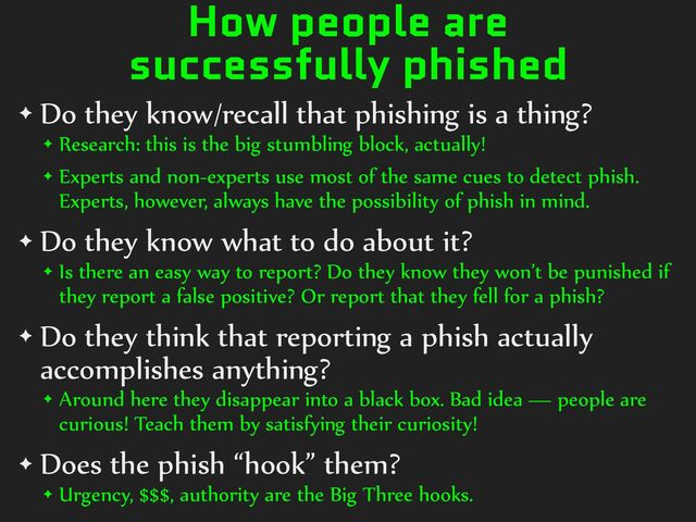 How people are
successfully phished
✦ Do%they%know/recall%that%phishing%is%a%thing?%
✦ Research:%this%is%the%big%stumbling%block,%actually!%
✦ Experts%and%non-experts%use%most%of%the%same%cues%to%detect%phish.%
Experts,%however,%always%have%the%possibility%of%phish%in%mind.%
✦ Do%they%know%what%to%do%about%it?%
✦ Is%there%an%easy%way%to%report?%Do%they%know%they%won’t%be%punished%if%
they%report%a%false%positive?%Or%report%that%they%fell%for%a%phish?%
✦ Do%they%think%that%reporting%a%phish%actually%
accomplishes%anything?%
✦ Around%here%they%disappear%into%a%black%box.%Bad%idea%—%people%are%
curious!%Teach%them%by%satisfying%their%curiosity!%
✦ Does%the%phish%“hook”%them?%
✦ Urgency,%$$$,%authority%are%the%Big%Three%hooks.
