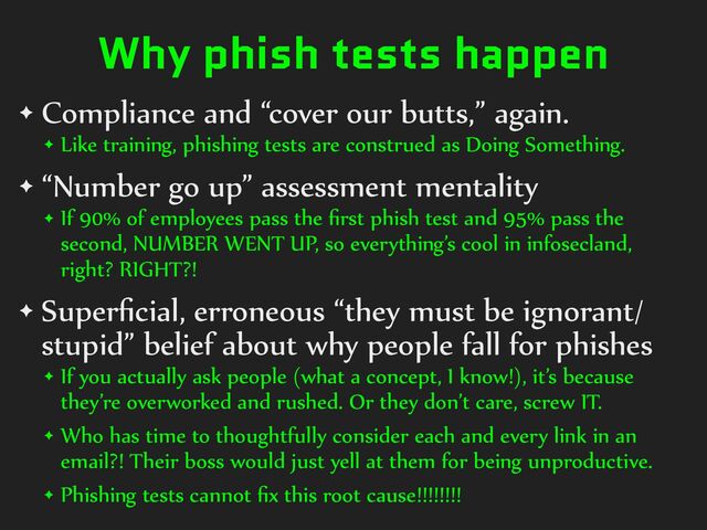 Why phish tests happen
✦ Compliance%and%“cover%our%butts,”%again.%
✦ Like%training,%phishing%tests%are%construed%as%Doing%Something.%
✦ “Number%go%up”%assessment%mentality%
✦ If%90%%of%employees%pass%the%ﬁrst%phish%test%and%95%%pass%the%
second,%NUMBER%WENT%UP,%so%everything’s%cool%in%infosecland,%
right?%RIGHT?!%
✦ Superﬁcial,%erroneous%“they%must%be%ignorant/
stupid”%belief%about%why%people%fall%for%phishes%
✦ If%you%actually%ask%people%(what%a%concept,%I%know!),%it’s%because%
they’re%overworked%and%rushed.%Or%they%don’t%care,%screw%IT.%
✦ Who%has%time%to%thoughtfully%consider%each%and%every%link%in%an%
email?!%Their%boss%would%just%yell%at%them%for%being%unproductive.%
✦ Phishing%tests%cannot%ﬁx%this%root%cause!!!!!!!!
