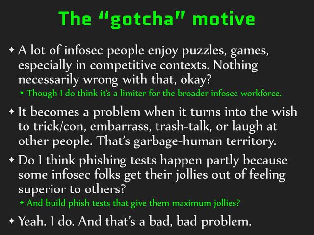 The “gotcha” motive
✦ A%lot%of%infosec%people%enjoy%puzzles,%games,%
especially%in%competitive%contexts.%Nothing%
necessarily%wrong%with%that,%okay?%
✦ Though%I%do%think%it’s%a%limiter%for%the%broader%infosec%workforce.%
✦ It%becomes%a%problem%when%it%turns%into%the%wish%
to%trick/con,%embarrass,%trash-talk,%or%laugh%at%
other%people.%That’s%garbage-human%territory.%
✦ Do%I%think%phishing%tests%happen%partly%because%
some%infosec%folks%get%their%jollies%out%of%feeling%
superior%to%others?%
✦ And%build%phish%tests%that%give%them%maximum%jollies?%
✦ Yeah.%I%do.%And%that’s%a%bad,%bad%problem.
