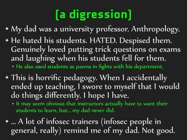(a digression)
✦ My%dad%was%a%university%professor.%Anthropology.%
✦ He%hated%his%students.%HATED.%Despised%them.%
Genuinely%loved%putting%trick%questions%on%exams%
and%laughing%when%his%students%fell%for%them.%
✦ He%also%used%students%as%pawns%in%ﬁghts%with%his%department.%
✦ This%is%horriﬁc%pedagogy.%When%I%accidentally%
ended%up%teaching,%I%swore%to%myself%that%I%would%
do%things%diﬀerently.%I%hope%I%have.%
✦ It%may%seem%obvious%that%instructors%actually%have%to%want%their%
students%to%learn,%but…%my%dad%never%did.%
✦ …%A%lot%of%infosec%trainers%(infosec%people%in%
general,%really)%remind%me%of%my%dad.%Not%good.
