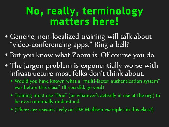 No, really, terminology
matters here!
✦ Generic,%non-localized%training%will%talk%about%
“video-conferencing%apps.”%Ring%a%bell?%
✦ But%you%know%what%Zoom%is.%Of%course%you%do.%
✦ The%jargon%problem%is%exponentially%worse%with%
infrastructure%most%folks%don’t%think%about.%
✦ Would%you%have%known%what%a%“multi-factor%authentication%system”%
was%before%this%class?%(If%you%did,%go%you!)%
✦ Training%must%use%“Duo”%(or%whatever’s%actively%in%use%at%the%org)%to%
be%even%minimally%understood.%
✦ (There%are%reasons%I%rely%on%UW-Madison%examples%in%this%class!)
