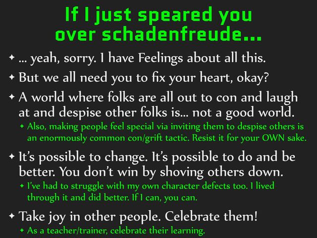 If I just speared you
over schadenfreude…
✦ …%yeah,%sorry.%I%have%Feelings%about%all%this.%
✦ But%we%all%need%you%to%ﬁx%your%heart,%okay?%
✦ A%world%where%folks%are%all%out%to%con%and%laugh%
at%and%despise%other%folks%is…%not%a%good%world.%
✦ Also,%making%people%feel%special%via%inviting%them%to%despise%others%is%
an%enormously%common%con/grift%tactic.%Resist%it%for%your%OWN%sake.%
✦ It’s%possible%to%change.%It’s%possible%to%do%and%be%
better.%You%don’t%win%by%shoving%others%down.%
✦ I’ve%had%to%struggle%with%my%own%character%defects%too.%I%lived%
through%it%and%did%better.%If%I%can,%you%can.%
✦ Take%joy%in%other%people.%Celebrate%them!%
✦ As%a%teacher/trainer,%celebrate%their%learning.
