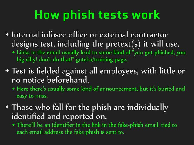 How phish tests work
✦ Internal%infosec%oﬃce%or%external%contractor%
designs%test,%including%the%pretext(s)%it%will%use.%
✦ Links%in%the%email%usually%lead%to%some%kind%of%“you%got%phished,%you%
big%silly!%don’t%do%that!”%gotcha/training%page.%
✦ Test%is%ﬁelded%against%all%employees,%with%little%or%
no%notice%beforehand.%
✦ Here%there’s%usually%some%kind%of%announcement,%but%it’s%buried%and%
easy%to%miss.%
✦ Those%who%fall%for%the%phish%are%individually%
identiﬁed%and%reported%on.%
✦ There’ll%be%an%identiﬁer%in%the%link%in%the%fake-phish%email,%tied%to%
each%email%address%the%fake%phish%is%sent%to.
