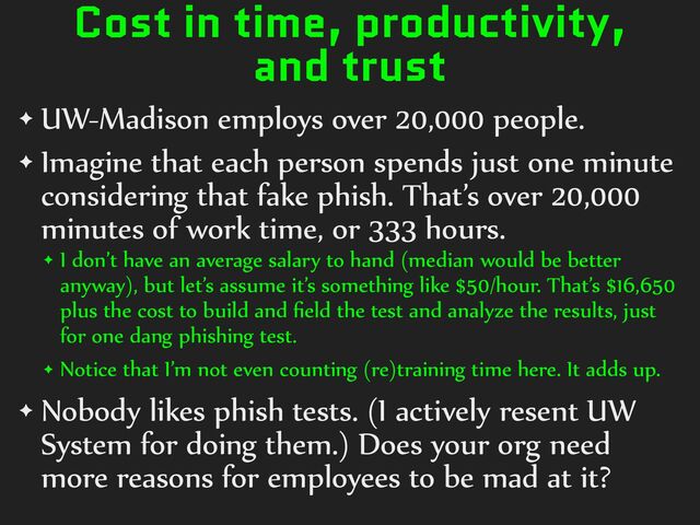Cost in time, productivity,
and trust
✦ UW-Madison%employs%over%20,000%people.%
✦ Imagine%that%each%person%spends%just%one%minute%
considering%that%fake%phish.%That’s%over%20,000%
minutes%of%work%time,%or%333%hours.%
✦ I%don’t%have%an%average%salary%to%hand%(median%would%be%better%
anyway),%but%let’s%assume%it’s%something%like%$50/hour.%That’s%$16,650%
plus%the%cost%to%build%and%ﬁeld%the%test%and%analyze%the%results,%just%
for%one%dang%phishing%test.%
✦ Notice%that%I’m%not%even%counting%(re)training%time%here.%It%adds%up.%
✦ Nobody%likes%phish%tests.%(I%actively%resent%UW%
System%for%doing%them.)%Does%your%org%need%
more%reasons%for%employees%to%be%mad%at%it?
