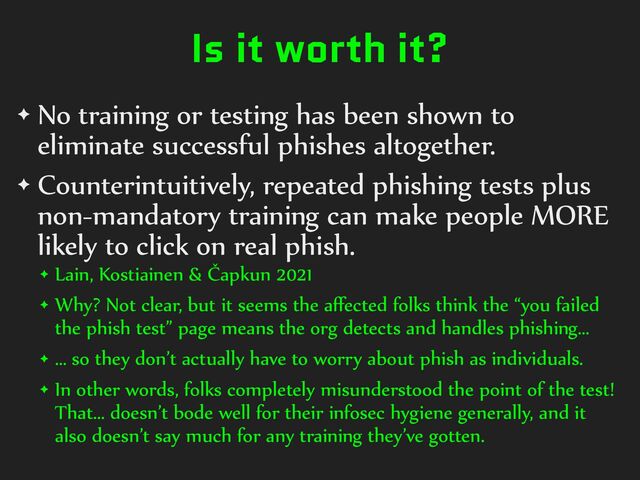 Is it worth it?
✦ No%training%or%testing%has%been%shown%to%
eliminate%successful%phishes%altogether.%
✦ Counterintuitively,%repeated%phishing%tests%plus%
non-mandatory%training%can%make%people%MORE%
likely%to%click%on%real%phish.%
✦ Lain,%Kostiainen%&%Čapkun%2021%
✦ Why?%Not%clear,%but%it%seems%the%aﬀected%folks%think%the%“you%failed%
the%phish%test”%page%means%the%org%detects%and%handles%phishing…%
✦ …%so%they%don’t%actually%have%to%worry%about%phish%as%individuals.%
✦ In%other%words,%folks%completely%misunderstood%the%point%of%the%test!%
That…%doesn’t%bode%well%for%their%infosec%hygiene%generally,%and%it%
also%doesn’t%say%much%for%any%training%they’ve%gotten.
