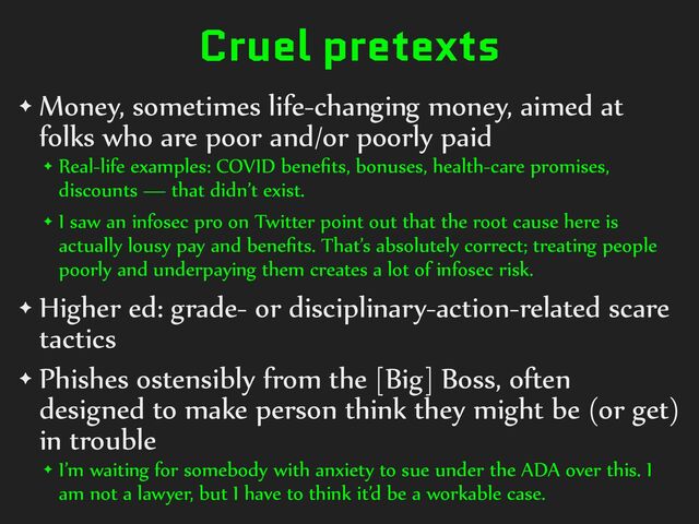 Cruel pretexts
✦ Money,%sometimes%life-changing%money,%aimed%at%
folks%who%are%poor%and/or%poorly%paid%
✦ Real-life%examples:%COVID%beneﬁts,%bonuses,%health-care%promises,%
discounts%—%that%didn’t%exist.%
✦ I%saw%an%infosec%pro%on%Twitter%point%out%that%the%root%cause%here%is%
actually%lousy%pay%and%beneﬁts.%That’s%absolutely%correct;%treating%people%
poorly%and%underpaying%them%creates%a%lot%of%infosec%risk.%
✦ Higher%ed:%grade-%or%disciplinary-action-related%scare%
tactics%
✦ Phishes%ostensibly%from%the%[Big]%Boss,%often%
designed%to%make%person%think%they%might%be%(or%get)%
in%trouble%
✦ I’m%waiting%for%somebody%with%anxiety%to%sue%under%the%ADA%over%this.%I%
am%not%a%lawyer,%but%I%have%to%think%it’d%be%a%workable%case.
