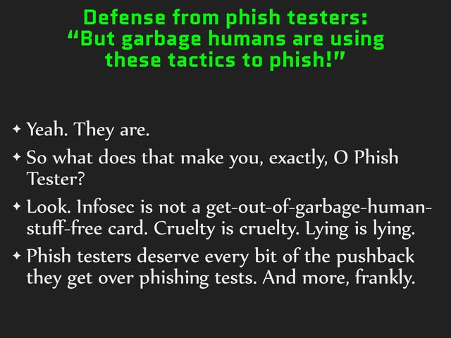 Defense from phish testers:
“But garbage humans are using
these tactics to phish!”
✦ Yeah.%They%are.%
✦ So%what%does%that%make%you,%exactly,%O%Phish%
Tester?%
✦ Look.%Infosec%is%not%a%get-out-of-garbage-human-
stuﬀ-free%card.%Cruelty%is%cruelty.%Lying%is%lying.%
✦ Phish%testers%deserve%every%bit%of%the%pushback%
they%get%over%phishing%tests.%And%more,%frankly.
