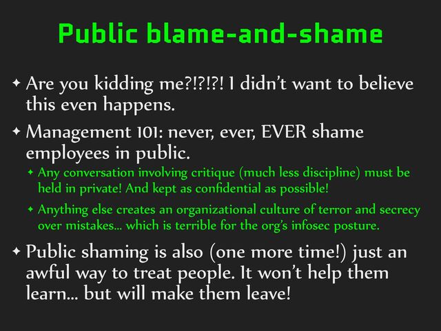 Public blame-and-shame
✦ Are%you%kidding%me?!?!?!%I%didn’t%want%to%believe%
this%even%happens.%
✦ Management%101:%never,%ever,%EVER%shame%
employees%in%public.%
✦ Any%conversation%involving%critique%(much%less%discipline)%must%be%
held%in%private!%And%kept%as%conﬁdential%as%possible!%
✦ Anything%else%creates%an%organizational%culture%of%terror%and%secrecy%
over%mistakes…%which%is%terrible%for%the%org’s%infosec%posture.%
✦ Public%shaming%is%also%(one%more%time!)%just%an%
awful%way%to%treat%people.%It%won’t%help%them%
learn…%but%will%make%them%leave!
