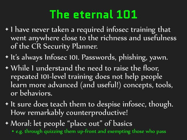 The eternal 101
✦ I%have%never%taken%a%required%infosec%training%that%
went%anywhere%close%to%the%richness%and%usefulness%
of%the%CR%Security%Planner.%
✦ It’s%always%Infosec%101.%Passwords,%phishing,%yawn.%
✦ While%I%understand%the%need%to%raise%the%ﬂoor,%
repeated%101-level%training%does%not%help%people%
learn%more%advanced%(and%useful!)%concepts,%tools,%
or%behaviors.%
✦ It%sure%does%teach%them%to%despise%infosec,%though.%
How%remarkably%counterproductive!%
✦ Moral:%let%people%“place%out”%of%basics%
✦ e.g.%through%quizzing%them%up-front%and%exempting%those%who%pass
