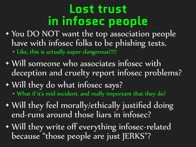 Lost trust
in infosec people
✦ You%DO%NOT%want%the%top%association%people%
have%with%infosec%folks%to%be%phishing%tests.%
✦ Like,%this%is%actually%super-dangerous!!!!!%
✦ Will%someone%who%associates%infosec%with%
deception%and%cruelty%report%infosec%problems?%
✦ Will%they%do%what%infosec%says?%%
✦ What%if%it’s%mid-incident,%and%really%important%that%they%do?%
✦ Will%they%feel%morally/ethically%justiﬁed%doing%
end-runs%around%those%liars%in%infosec?%
✦ Will%they%write%oﬀ%everything%infosec-related%
because%“those%people%are%just%JERKS”?
