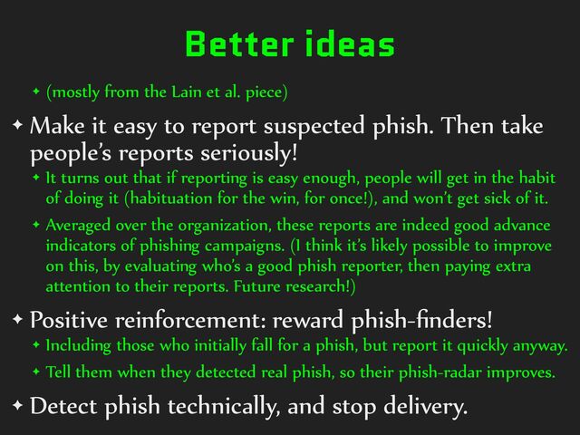 Better ideas
✦ (mostly%from%the%Lain%et%al.%piece)%
✦ Make%it%easy%to%report%suspected%phish.%Then%take%
people’s%reports%seriously!%
✦ It%turns%out%that%if%reporting%is%easy%enough,%people%will%get%in%the%habit%
of%doing%it%(habituation%for%the%win,%for%once!),%and%won’t%get%sick%of%it.%
✦ Averaged%over%the%organization,%these%reports%are%indeed%good%advance%
indicators%of%phishing%campaigns.%(I%think%it’s%likely%possible%to%improve%
on%this,%by%evaluating%who’s%a%good%phish%reporter,%then%paying%extra%
attention%to%their%reports.%Future%research!)%
✦ Positive%reinforcement:%reward%phish-ﬁnders!%
✦ Including%those%who%initially%fall%for%a%phish,%but%report%it%quickly%anyway.%
✦ Tell%them%when%they%detected%real%phish,%so%their%phish-radar%improves.%
✦ Detect%phish%technically,%and%stop%delivery.
