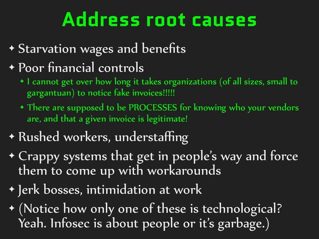 Address root causes
✦ Starvation%wages%and%beneﬁts%
✦ Poor%ﬁnancial%controls%
✦ I%cannot%get%over%how%long%it%takes%organizations%(of%all%sizes,%small%to%
gargantuan)%to%notice%fake%invoices!!!!!%%
✦ There%are%supposed%to%be%PROCESSES%for%knowing%who%your%vendors%
are,%and%that%a%given%invoice%is%legitimate!%
✦ Rushed%workers,%understaﬃng%
✦ Crappy%systems%that%get%in%people’s%way%and%force%
them%to%come%up%with%workarounds%
✦ Jerk%bosses,%intimidation%at%work%
✦ (Notice%how%only%one%of%these%is%technological?%
Yeah.%Infosec%is%about%people%or%it’s%garbage.)
