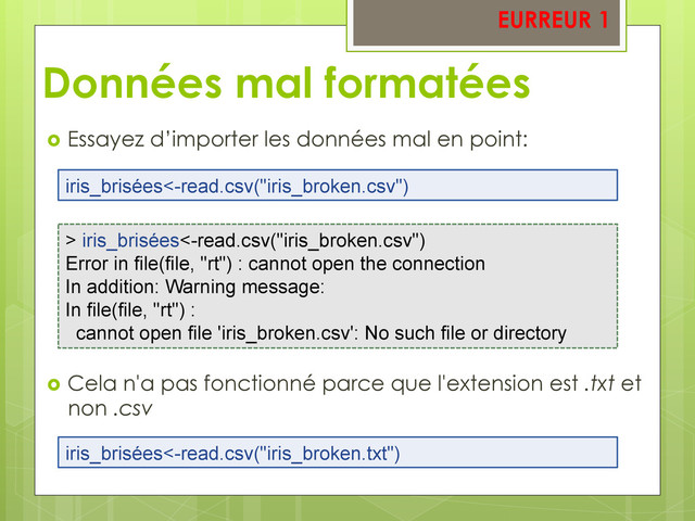 Données mal formatées
  Essayez d’importer les données mal en point:
  Cela n'a pas fonctionné parce que l'extension est .txt et
non .csv
iris_brisées<-read.csv("iris_broken.csv")
> iris_brisées<-read.csv("iris_broken.csv")
Error in file(file, "rt") : cannot open the connection
In addition: Warning message:
In file(file, "rt") :
cannot open file 'iris_broken.csv': No such file or directory
iris_brisées<-read.csv("iris_broken.txt")
EURREUR 1
