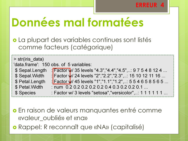   La plupart des variables continues sont listés
comme facteurs (catégorique)
  En raison de valeurs manquantes entré comme
«valeur_oublié» et «na»
  Rappel: R reconnaît que «NA» (capitalisé)
> str(iris_data)
'data.frame': 150 obs. of 5 variables:
$ Sepal.Length : Factor w/ 35 levels "4.3","4.4","4.5",..: 9 7 5 4 8 12 4 ...
$ Sepal.Width : Factor w/ 24 levels "2","2.2","2.3",..: 15 10 12 11 16 ...
$ Petal.Length : Factor w/ 45 levels "1","1.1","1.2",..: 5 5 4 6 5 8 5 6 5 ...
$ Petal.Width : num 0.2 0.2 0.2 0.2 0.2 0.4 0.3 0.2 0.2 0.1 ...
$ Species : Factor w/ 3 levels "setosa","versicolor",..: 1 1 1 1 1 1 ...
ERREUR 4
Données mal formatées
