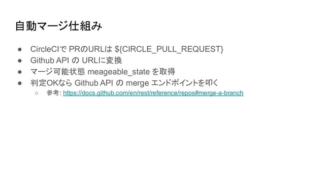 自動マージ仕組み
● CircleCIで PRのURLは ${CIRCLE_PULL_REQUEST}
● Github API の URLに変換
● マージ可能状態 meageable_state を取得
● 判定OKなら Github API の merge エンドポイントを叩く
○ 参考: https://docs.github.com/en/rest/reference/repos#merge-a-branch
