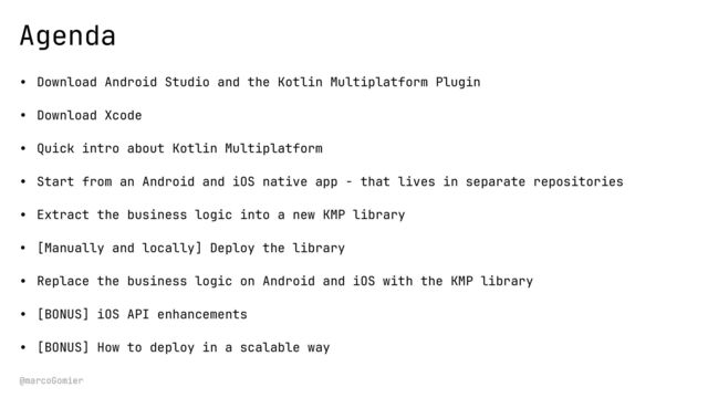 @marcoGomier
Agenda
• Download Android Studio and the Kotlin Multiplatform Plugin
• Download Xcode
• Quick intro about Kotlin Multiplatform
• Start from an Android and iOS native app - that lives in separate repositories
• Extract the business logic into a new KMP library
• [Manually and locally] Deploy the library
• Replace the business logic on Android and iOS with the KMP library
• [BONUS] iOS API enhancements
• [BONUS] How to deploy in a scalable way
