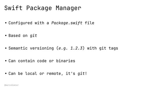 @marcoGomier
Swift Package Manager
• Configured with a Package.swift file
• Based on git
• Semantic versioning (e.g. 1.2.3) with git tags
• Can contain code or binaries
• Can be local or remote, it’s git!

