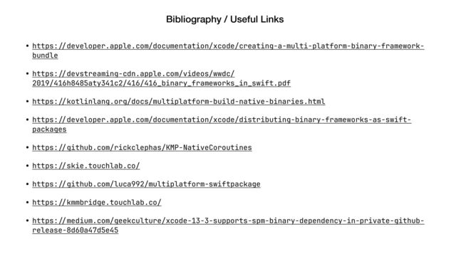 Bibliography / Useful Links
• https:
/
/
developer.apple.com/documentation/xcode/creating-a-multi-platform-binary-framework-
bundle
• https:
/
/
devstreaming-cdn.apple.com/videos/wwdc/
2019/416h8485aty341c2/416/416_binary_frameworks_in_swift.pdf
• https:
/
/
kotlinlang.org/docs/multiplatform-build-native-binaries.html
• https:
/
/
developer.apple.com/documentation/xcode/distributing-binary-frameworks-as-swift-
packages
• https:
/
/
github.com/rickclephas/KMP-NativeCoroutines
• https:
/
/
skie.touchlab.co/
• https:
/
/
github.com/luca992/multiplatform-swiftpackage
• https:
/
/
kmmbridge.touchlab.co/
• https:
/
/
medium.com/geekculture/xcode-13-3-supports-spm-binary-dependency-in-private-github-
release-8d60a47d5e45
