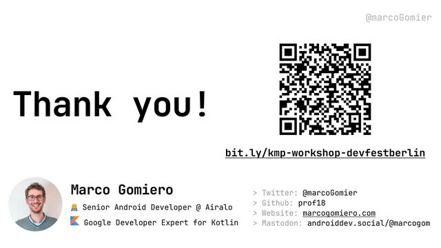 @marcoGomier
Thank you!
> Twitter: @marcoGomier
> Github: prof18
> Website: marcogomiero.com
> Mastodon: androiddev.social/@marcogom
👨💻 Senior Android Developer @ Airalo
Google Developer Expert for Kotlin
Marco Gomiero
bit.ly/kmp-workshop-devfestberlin
